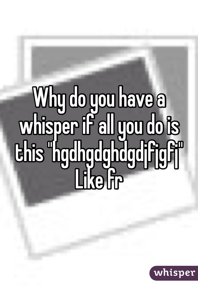 Why do you have a whisper if all you do is this "hgdhgdghdgdjfjgfj" 
Like fr