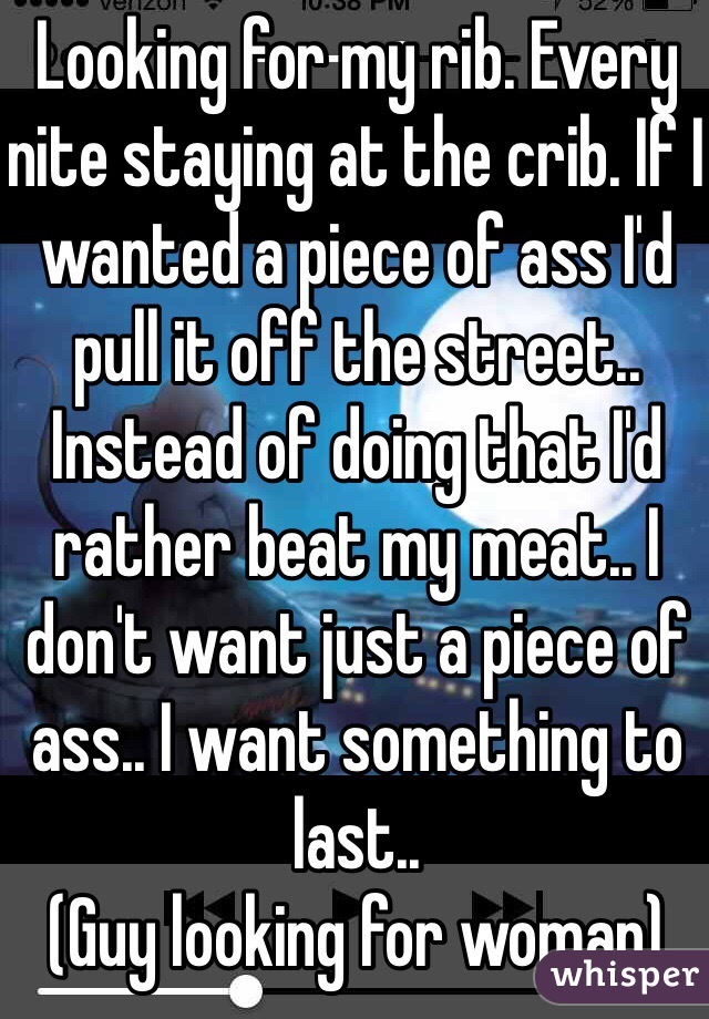 Looking for my rib. Every nite staying at the crib. If I wanted a piece of ass I'd pull it off the street.. Instead of doing that I'd rather beat my meat.. I don't want just a piece of ass.. I want something to last.. 
(Guy looking for woman)