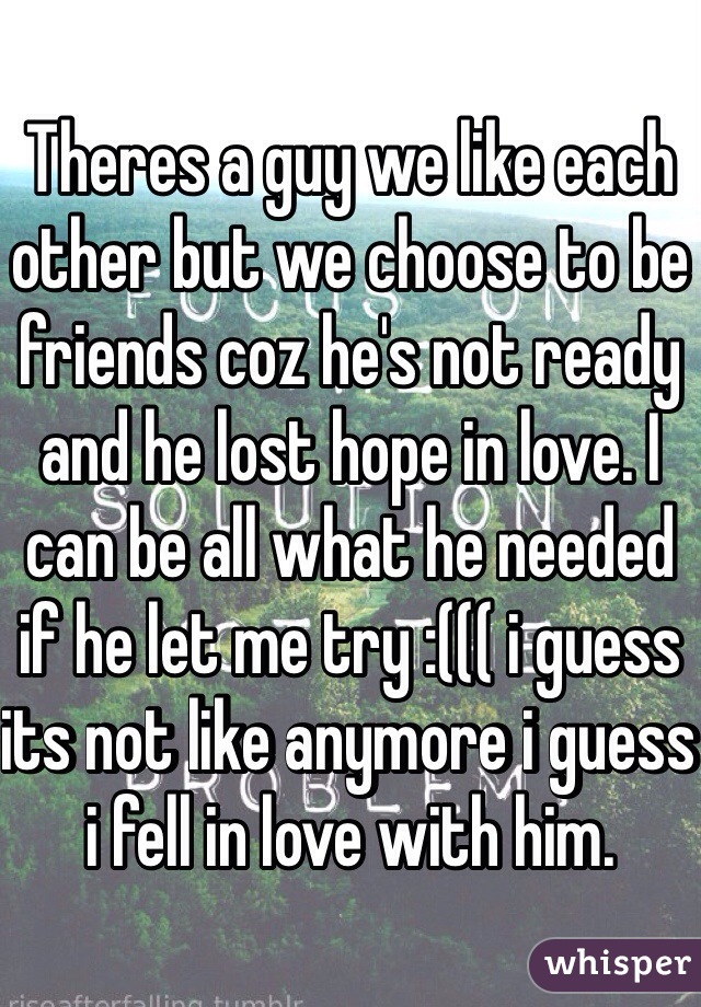 Theres a guy we like each other but we choose to be friends coz he's not ready and he lost hope in love. I can be all what he needed if he let me try :((( i guess its not like anymore i guess i fell in love with him.
