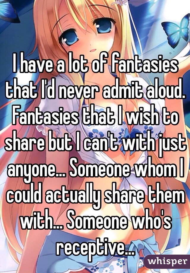 I have a lot of fantasies that I'd never admit aloud. Fantasies that I wish to share but I can't with just anyone... Someone whom I could actually share them with... Someone who's receptive...
