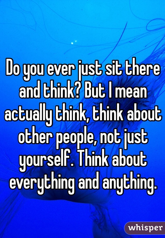 Do you ever just sit there and think? But I mean actually think, think about other people, not just yourself. Think about everything and anything. 