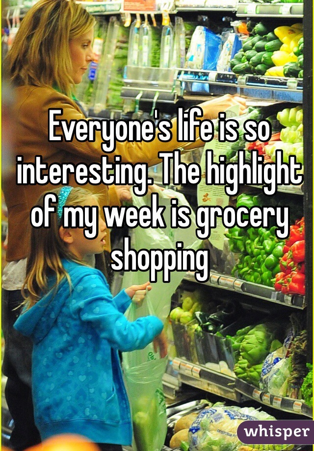 Everyone's life is so interesting. The highlight of my week is grocery shopping 
