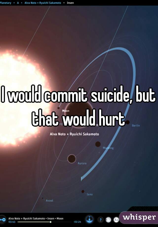 I would commit suicide, but that would hurt 