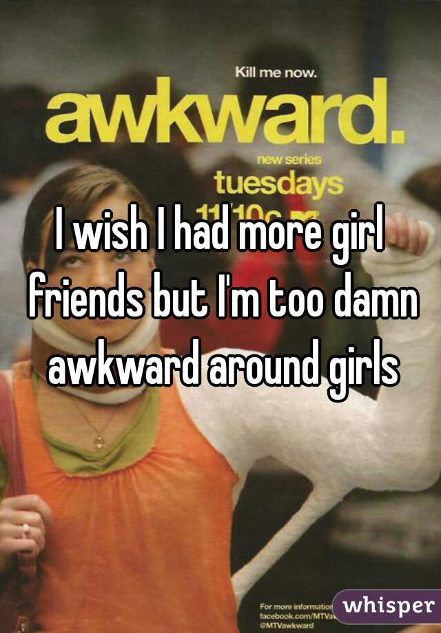I wish I had more girl friends but I'm too damn awkward around girls