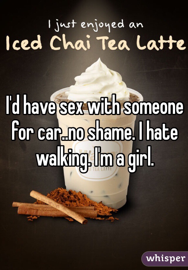 I'd have sex with someone for car..no shame. I hate walking. I'm a girl.