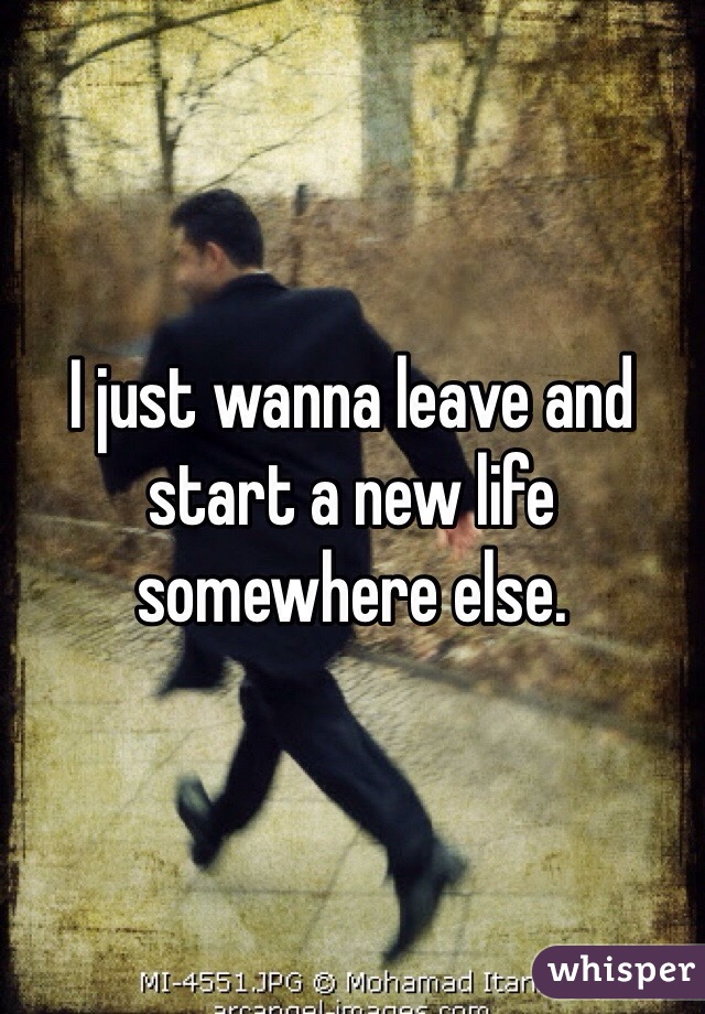 I just wanna leave and start a new life somewhere else.