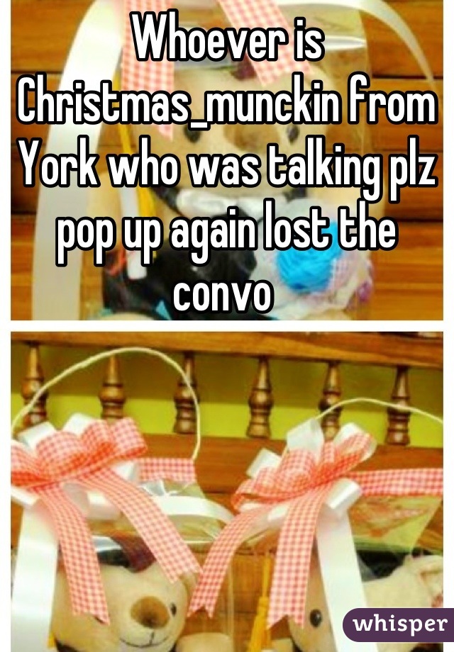 Whoever is Christmas_munckin from York who was talking plz pop up again lost the convo 