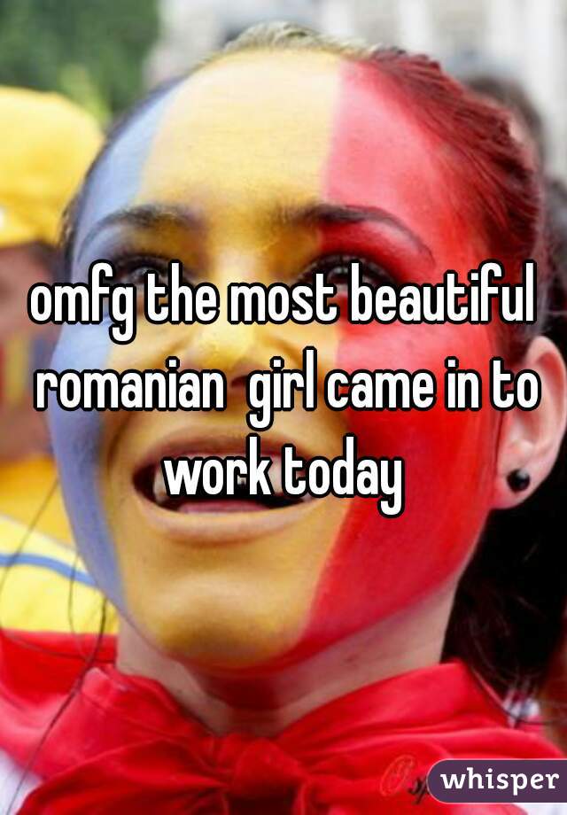 omfg the most beautiful romanian  girl came in to work today 