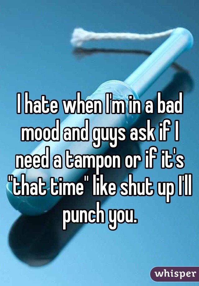 I hate when I'm in a bad mood and guys ask if I need a tampon or if it's "that time" like shut up I'll punch you. 
