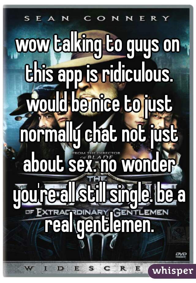wow talking to guys on this app is ridiculous. would be nice to just normally chat not just about sex. no wonder you're all still single. be a real gentlemen.