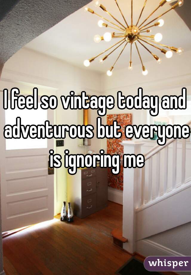 I feel so vintage today and adventurous but everyone is ignoring me