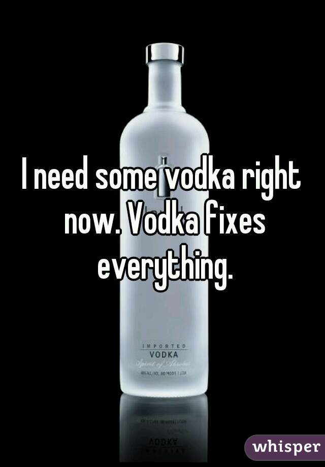 I need some vodka right now. Vodka fixes everything.