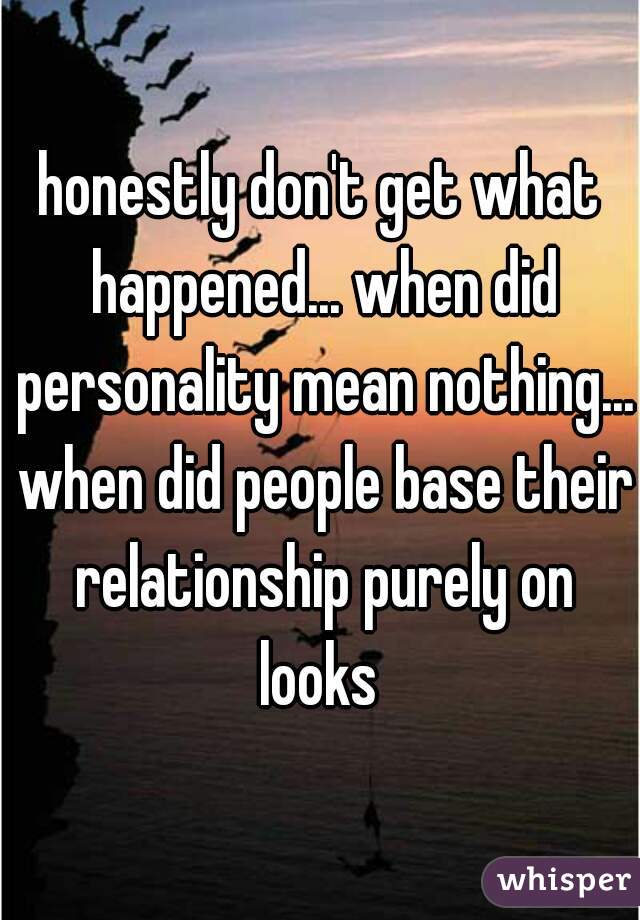 honestly don't get what happened... when did personality mean nothing... when did people base their relationship purely on looks 