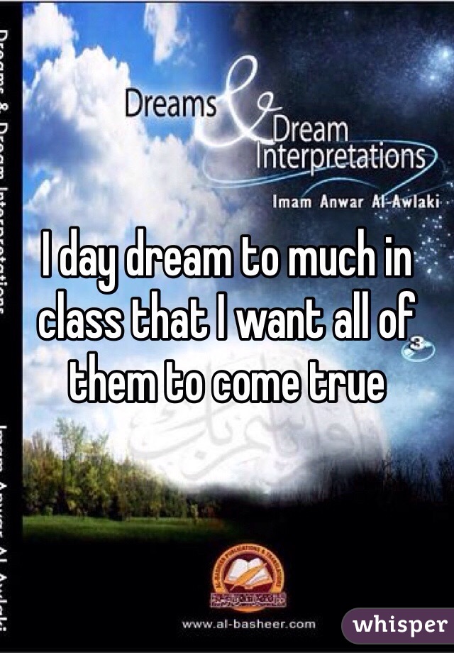 I day dream to much in class that I want all of them to come true
