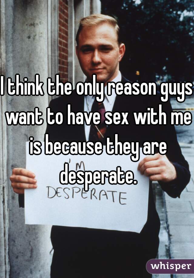 I think the only reason guys want to have sex with me is because they are desperate.