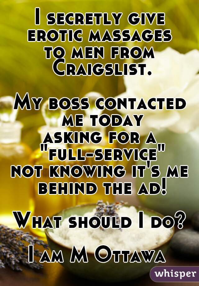 I secretly give
erotic massages
to men from Craigslist.
   
My boss contacted me today
asking for a "full-service"
not knowing it's me behind the ad!
   
What should I do?
   
I am M Ottawa 