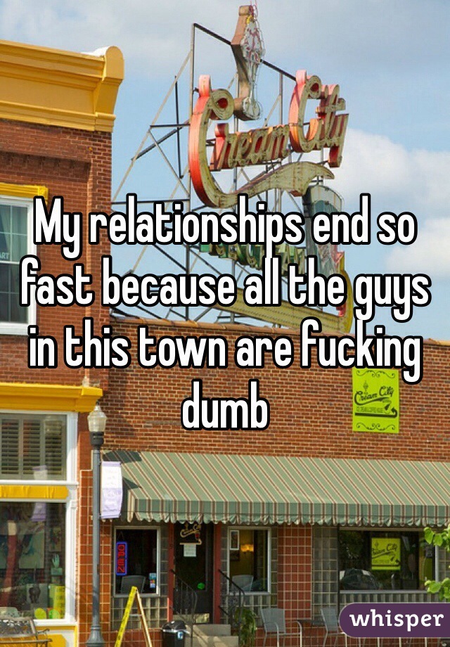 My relationships end so fast because all the guys in this town are fucking dumb 