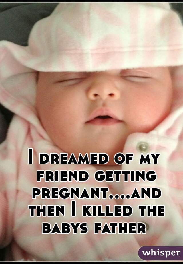 I dreamed of my friend getting pregnant....and then I killed the babys father 