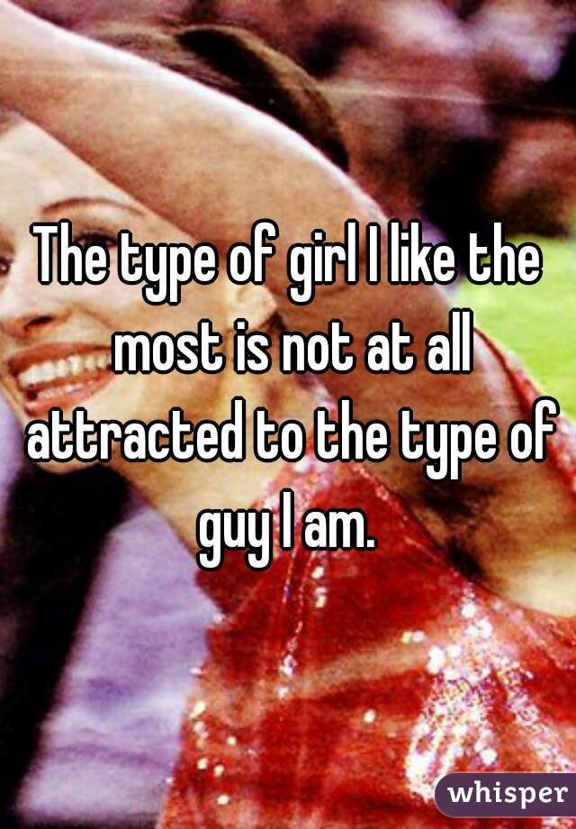 The type of girl I like the most is not at all attracted to the type of guy I am. 