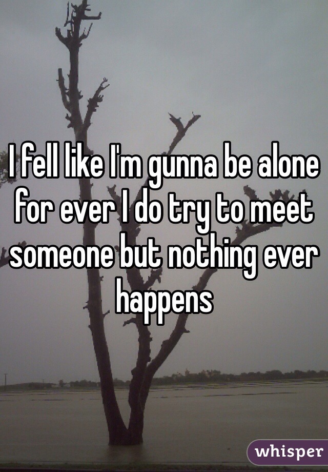 I fell like I'm gunna be alone for ever I do try to meet someone but nothing ever happens 