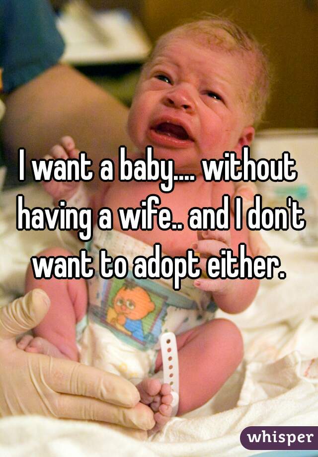 I want a baby.... without having a wife.. and I don't want to adopt either. 