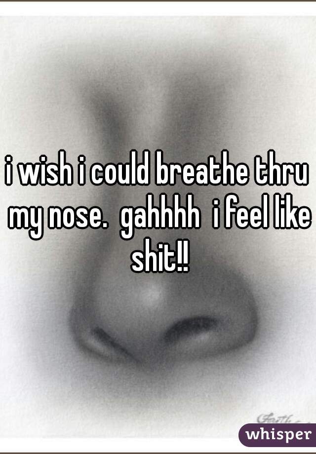 i wish i could breathe thru my nose.  gahhhh  i feel like shit!!
