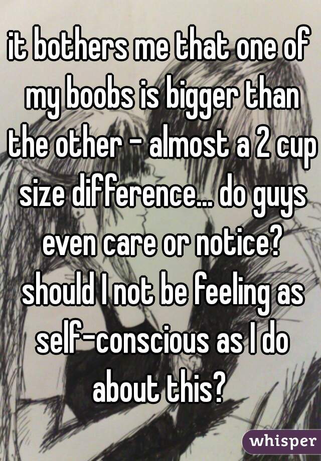 it bothers me that one of my boobs is bigger than the other - almost a 2 cup size difference... do guys even care or notice? should I not be feeling as self-conscious as I do about this? 