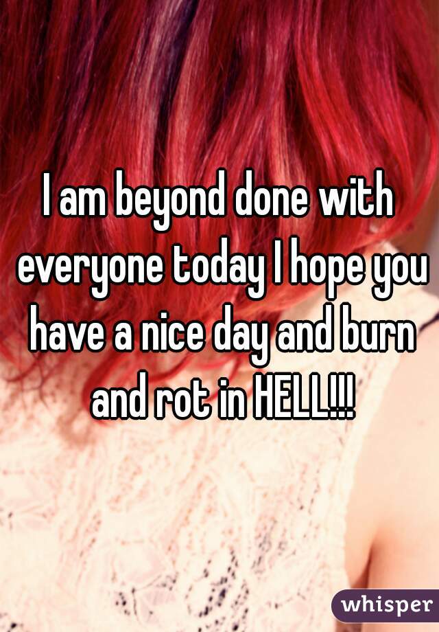 I am beyond done with everyone today I hope you have a nice day and burn and rot in HELL!!!