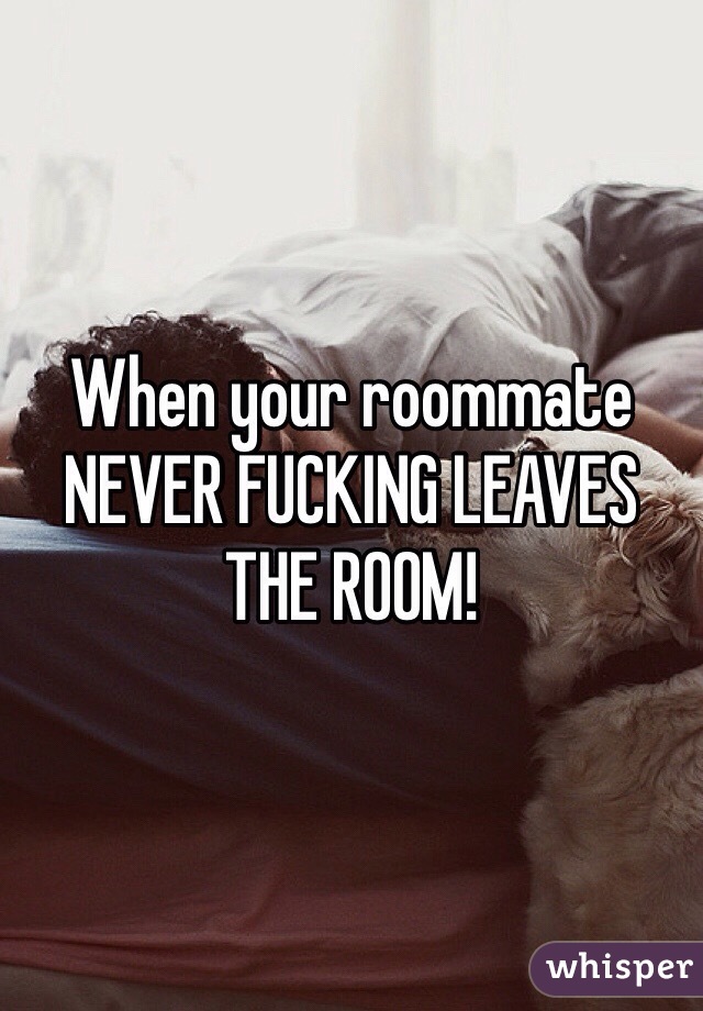 When your roommate NEVER FUCKING LEAVES THE ROOM!