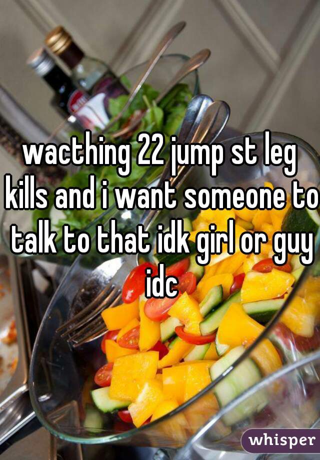 wacthing 22 jump st leg kills and i want someone to talk to that idk girl or guy idc