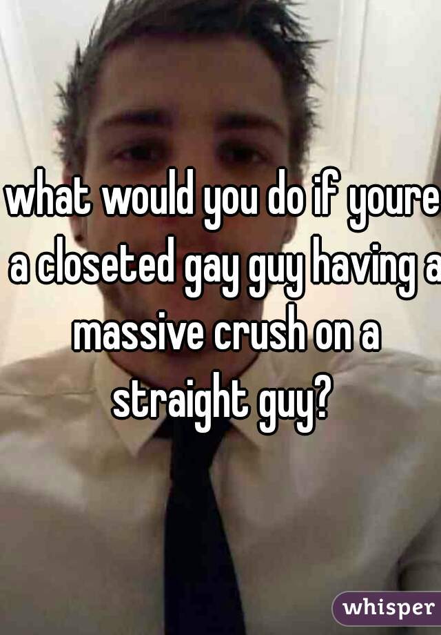 what would you do if youre a closeted gay guy having a massive crush on a straight guy? 