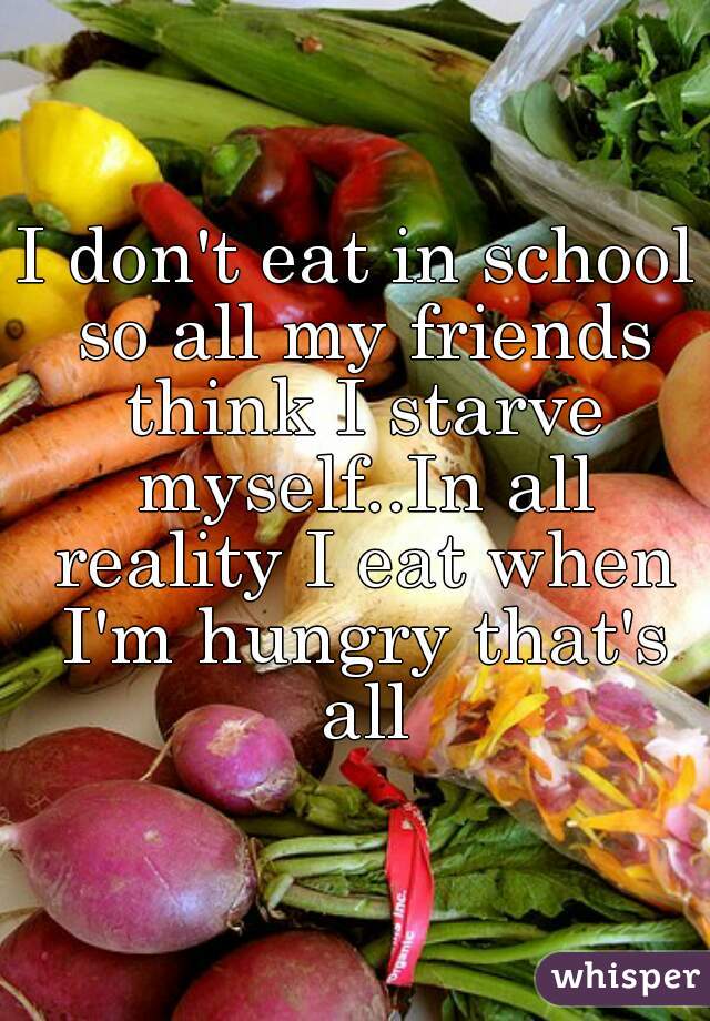I don't eat in school so all my friends think I starve myself..In all reality I eat when I'm hungry that's all