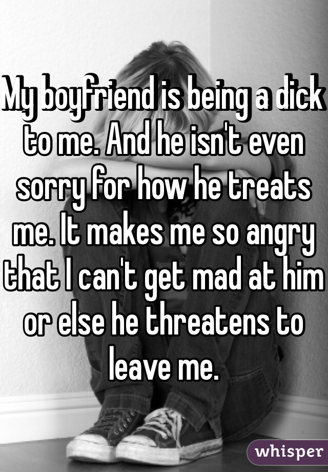 My boyfriend is being a dick to me. And he isn't even sorry for how he treats me. It makes me so angry that I can't get mad at him or else he threatens to leave me. 