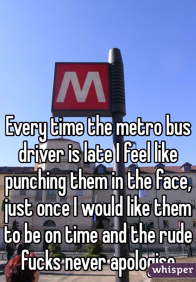 Every time the metro bus driver is late I feel like punching them in the face, just once I would like them to be on time and the rude fucks never apologise 