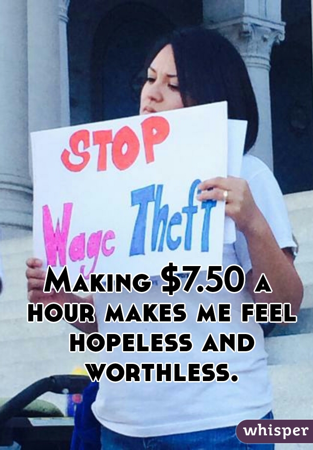 Making $7.50 a hour makes me feel hopeless and worthless.