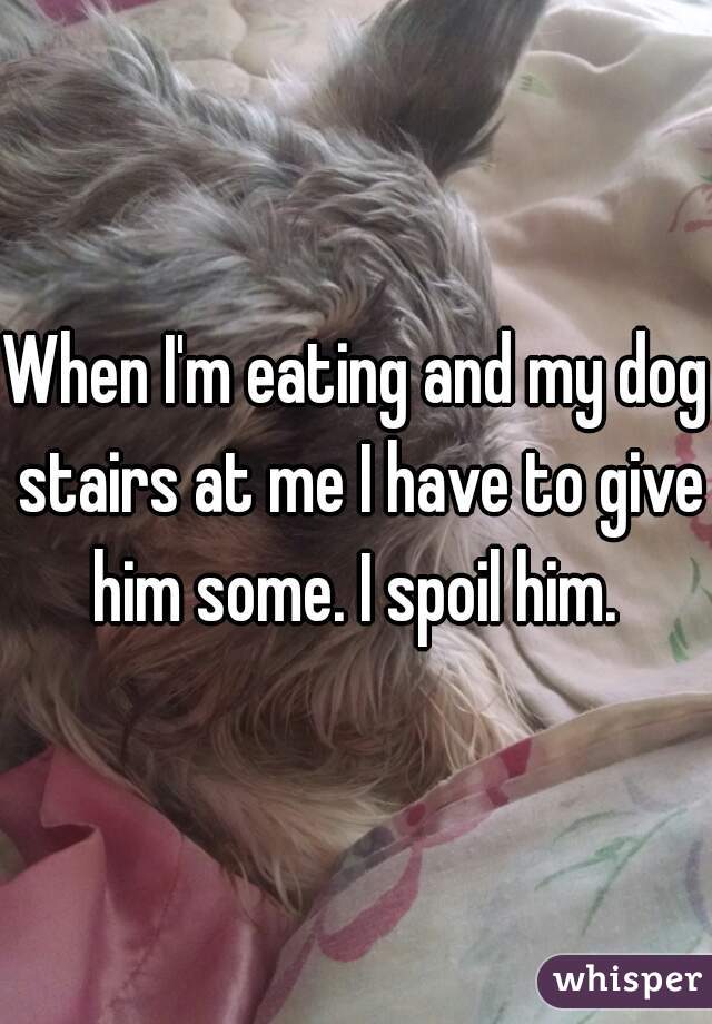 When I'm eating and my dog stairs at me I have to give him some. I spoil him. 