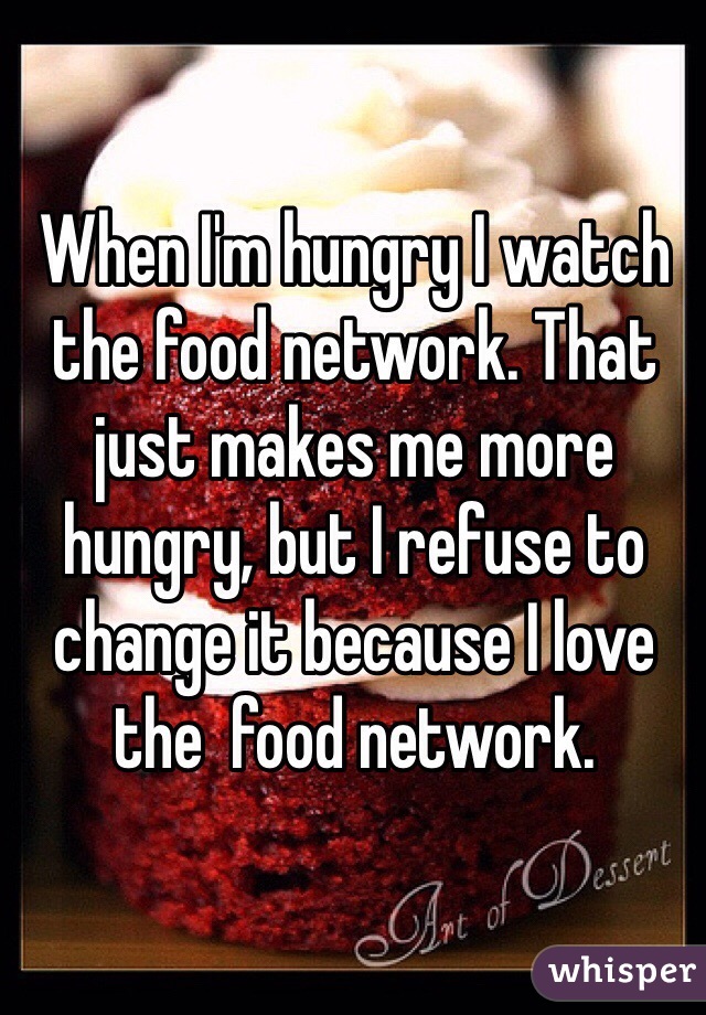 When I'm hungry I watch the food network. That just makes me more hungry, but I refuse to change it because I love the  food network. 