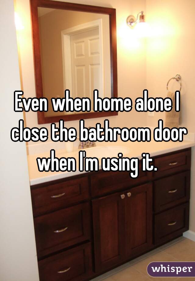 Even when home alone I close the bathroom door when I'm using it. 