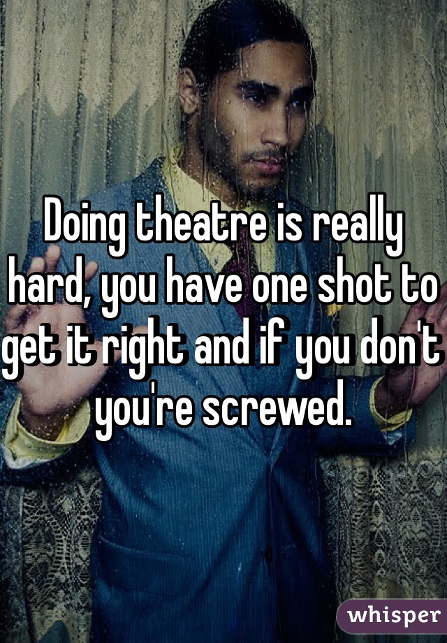 Doing theatre is really hard, you have one shot to get it right and if you don't you're screwed.