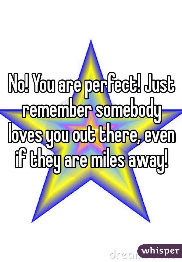 No! You are perfect! Just remember somebody loves you out there, even if they are miles away!