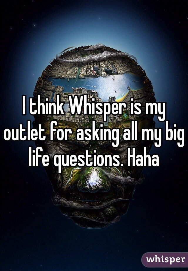 I think Whisper is my outlet for asking all my big life questions. Haha 