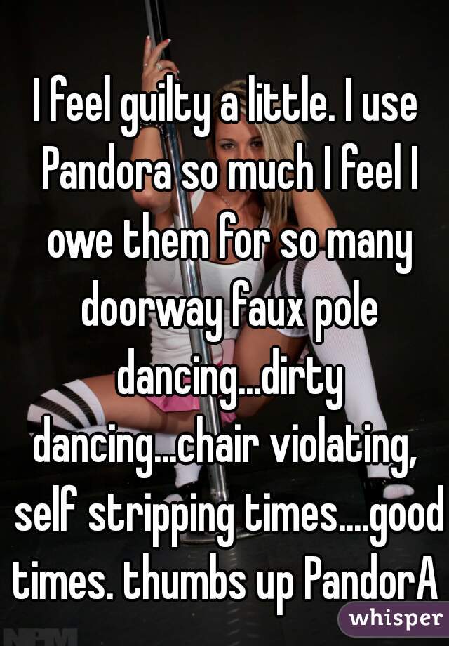 I feel guilty a little. I use Pandora so much I feel I owe them for so many doorway faux pole dancing...dirty dancing...chair violating,  self stripping times....good times. thumbs up PandorA 