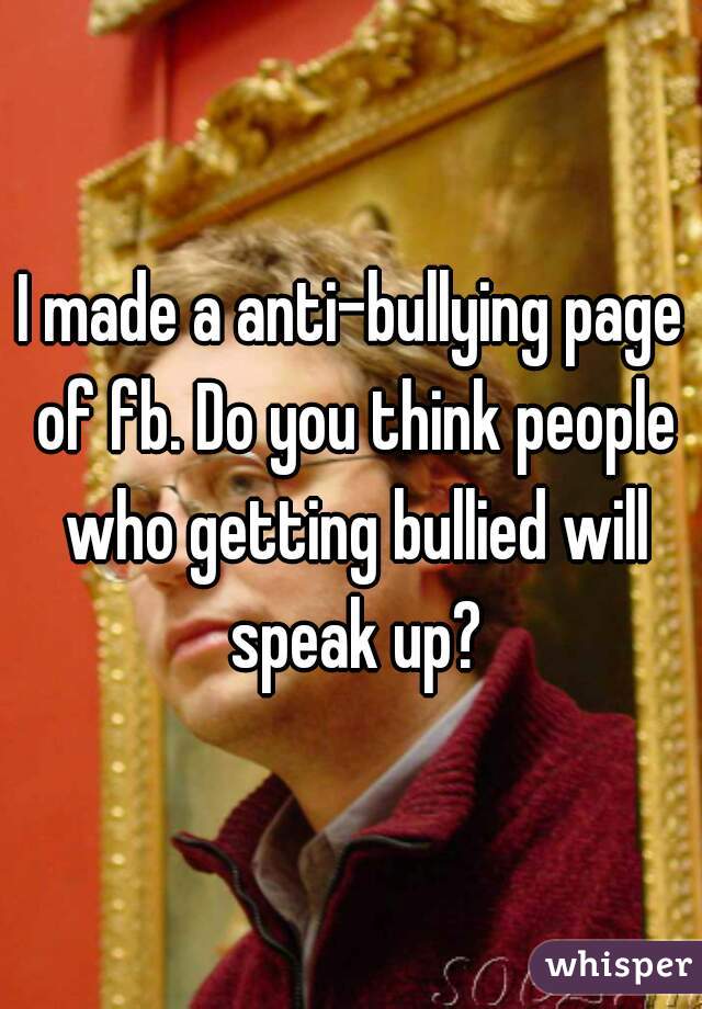 I made a anti-bullying page of fb. Do you think people who getting bullied will speak up?