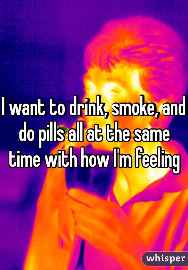I want to drink, smoke, and do pills all at the same time with how I'm feeling 