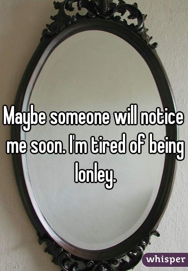 Maybe someone will notice me soon. I'm tired of being lonley.