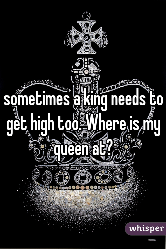 sometimes a king needs to get high too. Where is my queen at?