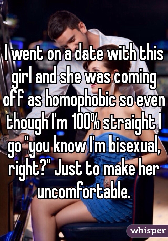 I went on a date with this girl and she was coming off as homophobic so even though I'm 100% straight I go "you know I'm bisexual, right?" Just to make her uncomfortable.