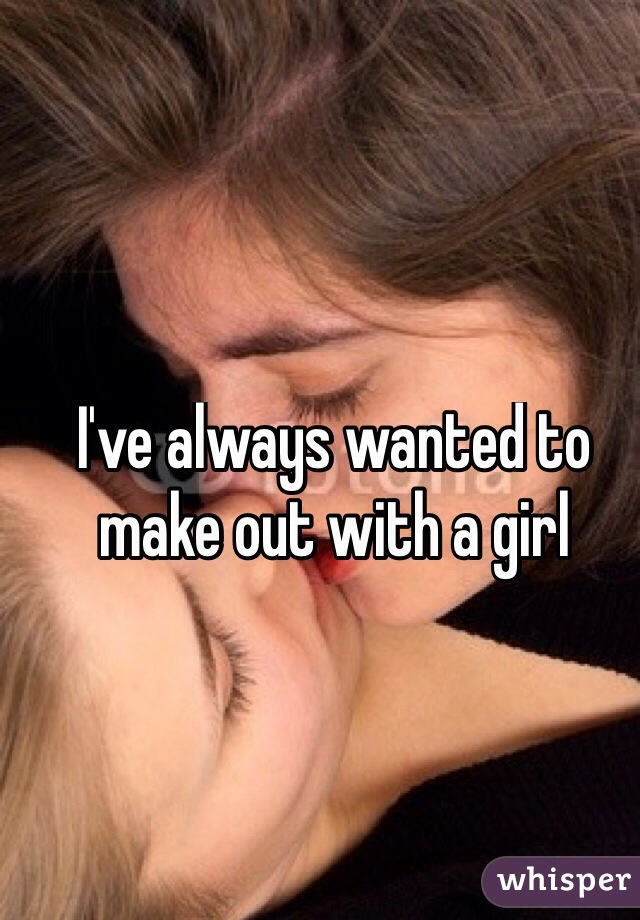 I've always wanted to make out with a girl
