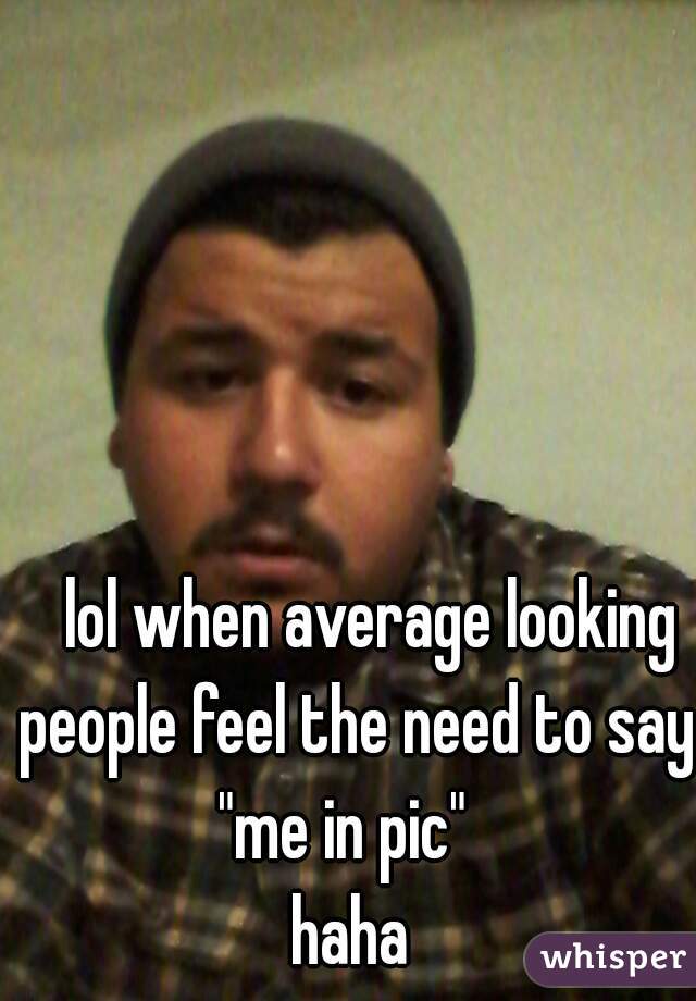    lol when average looking people feel the need to say
"me in pic" 
haha
