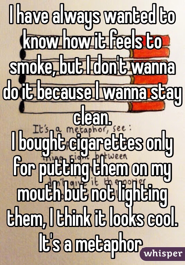 I have always wanted to know how it feels to smoke, but I don't wanna do it because I wanna stay clean. 
I bought cigarettes only for putting them on my mouth but not lighting them, I think it looks cool.
It's a metaphor.